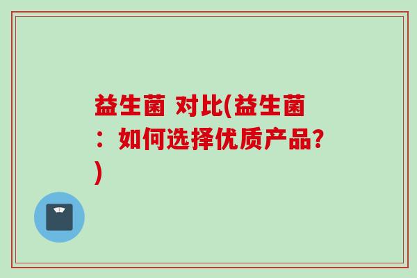 益生菌 对比(益生菌:如何选择优质产品?) 益生菌 对比(益生菌:如何选择优质产品?)