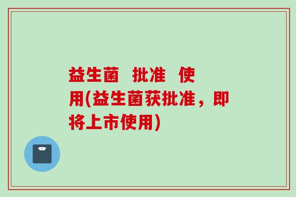 益生菌  批准  使用(益生菌获批准，即将上市使用)
