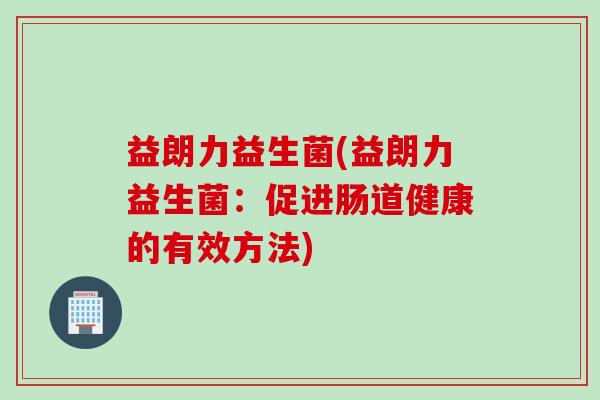 益朗力益生菌(益朗力益生菌:促进肠道健康的有效方法) 益朗力益生菌(益朗力益生菌:促进肠道健康的有效方法)