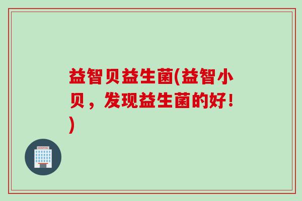 益智贝益生菌(益智小贝,发现益生菌的好!) 益智贝益生菌(益智小贝,发现益生菌的好!)