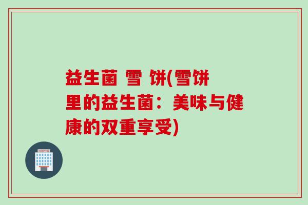 益生菌 雪 饼(雪饼里的益生菌：美味与健康的双重享受)