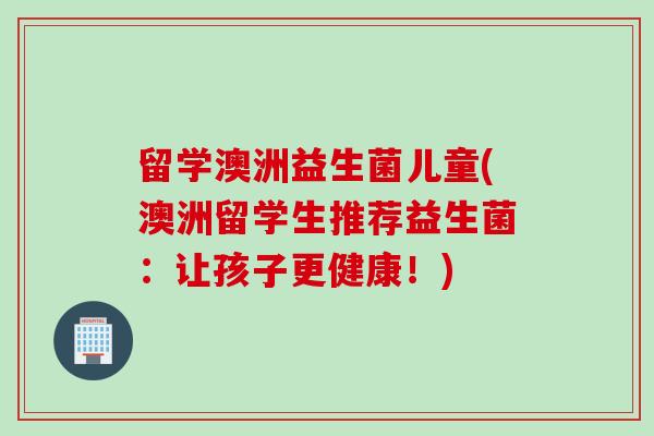 留学澳洲益生菌儿童(澳洲留学生推荐益生菌：让孩子更健康！)