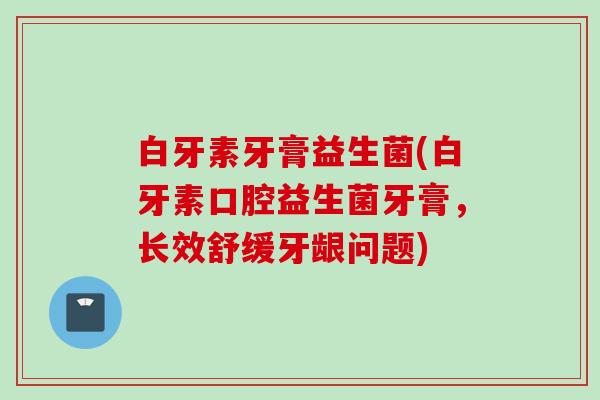 白牙素牙膏益生菌(白牙素口腔益生菌牙膏，长效舒缓牙龈问题)