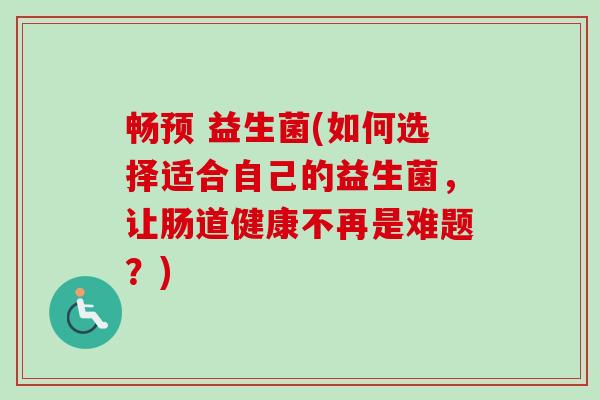 畅预 益生菌(如何选择适合自己的益生菌，让肠道健康不再是难题？)