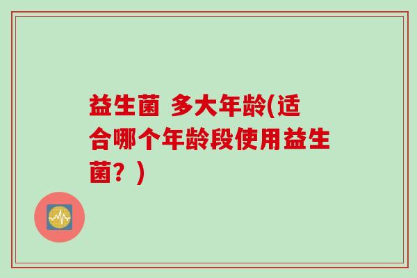 益生菌 多大年龄(适合哪个年龄段使用益生菌？)
