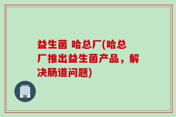 益生菌 哈总厂(哈总厂推出益生菌产品，解决肠道问题)