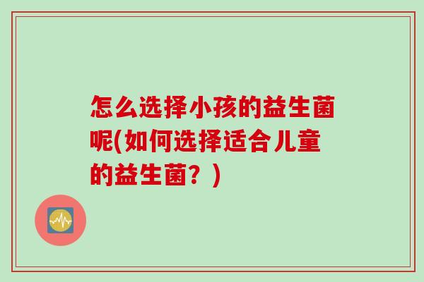 怎么选择小孩的益生菌呢(如何选择适合儿童的益生菌?) 怎么选择小孩的益生菌呢(如何选择适合儿童的益生菌?)