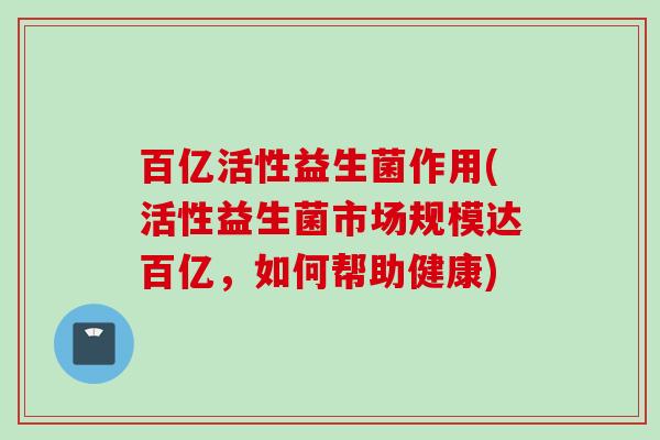 百亿活性益生菌作用(活性益生菌市场规模达百亿，如何帮助健康)