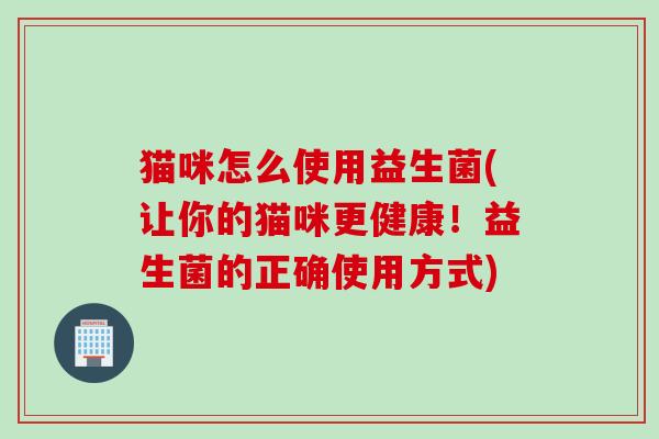 猫咪怎么使用益生菌(让你的猫咪更健康！益生菌的正确使用方式)