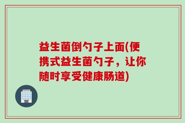 益生菌倒勺子上面(便携式益生菌勺子,让你随时享受健康肠道) 益生菌倒勺子上面(便携式益生菌勺子,让你随时享受健康肠道)