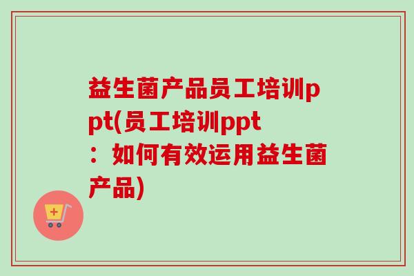 益生菌产品员工培训ppt(员工培训ppt：如何有效运用益生菌产品)