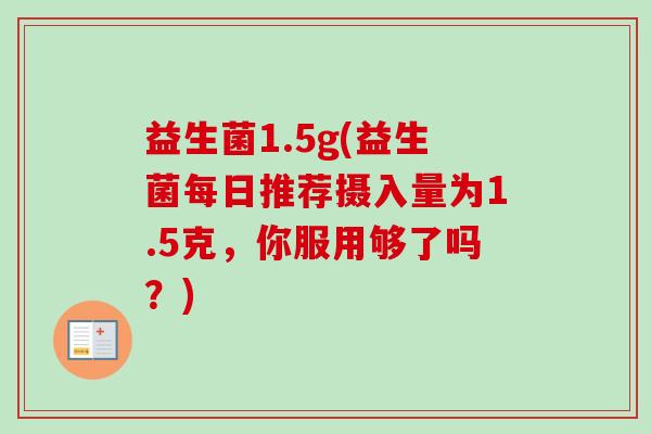 益生菌1.5g(益生菌每日推荐摄入量为1.5克，你服用够了吗？)