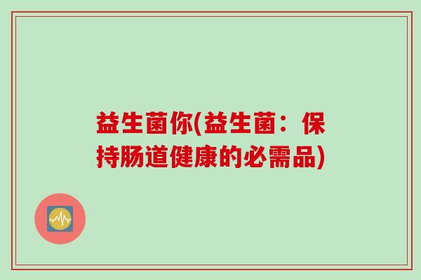 益生菌你(益生菌:保持肠道健康的必需品) 益生菌你(益生菌:保持肠道健康的必需品)
