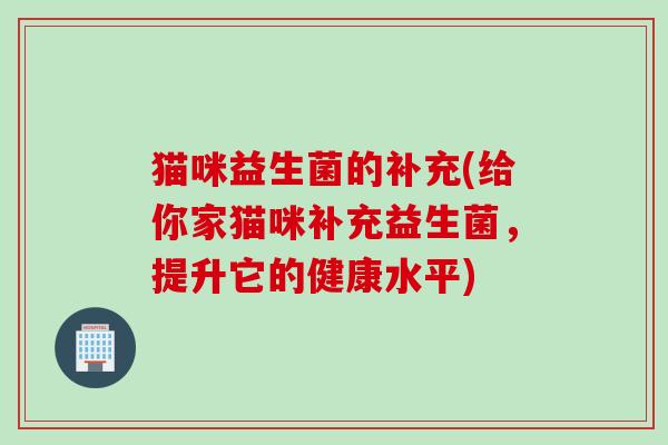 猫咪益生菌的补充(给你家猫咪补充益生菌，提升它的健康水平)