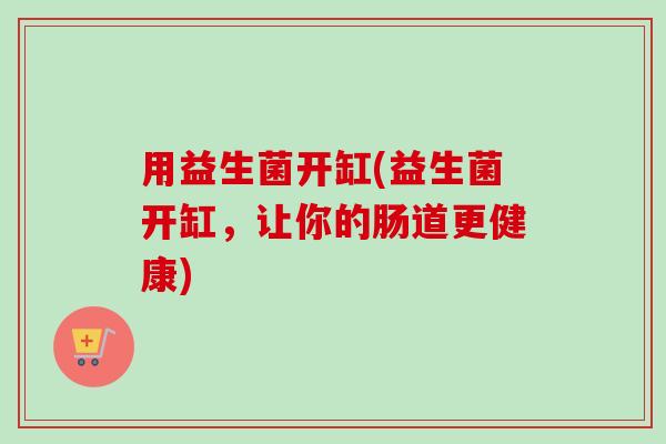 用益生菌开缸(益生菌开缸,让你的肠道更健康) 用益生菌开缸(益生菌开缸,让你的肠道更健康)