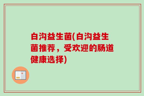 白沟益生菌(白沟益生菌推荐,受欢迎的肠道健康选择) 白沟益生菌(白沟益生菌推荐,受欢迎的肠道健康选择)