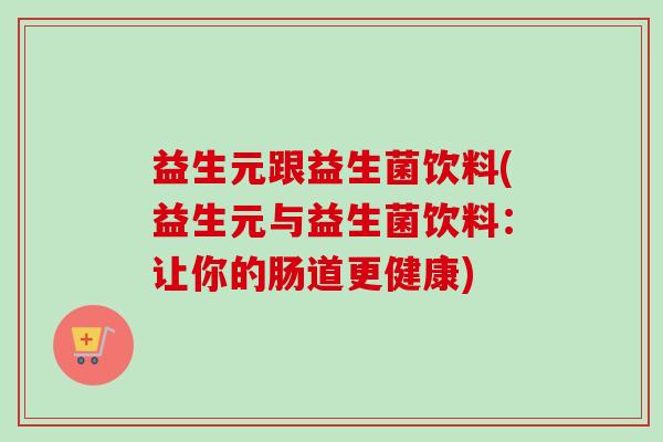 益生元跟益生菌饮料(益生元与益生菌饮料:让你的肠道更健康) 益生元跟益生菌饮料(益生元与益生菌饮料:让你的肠道更健康)