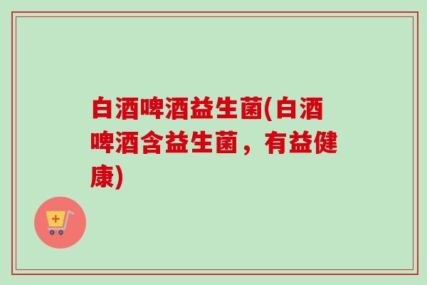 白酒啤酒益生菌(白酒啤酒含益生菌，有益健康)