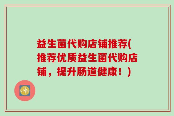 益生菌代购店铺推荐(推荐优质益生菌代购店铺,提升肠道健康!) 益生菌代购店铺推荐(推荐优质益生菌代购店铺,提升肠道健康!)