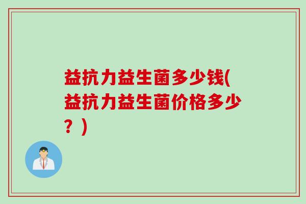 益抗力益生菌多少钱(益抗力益生菌价格多少？)