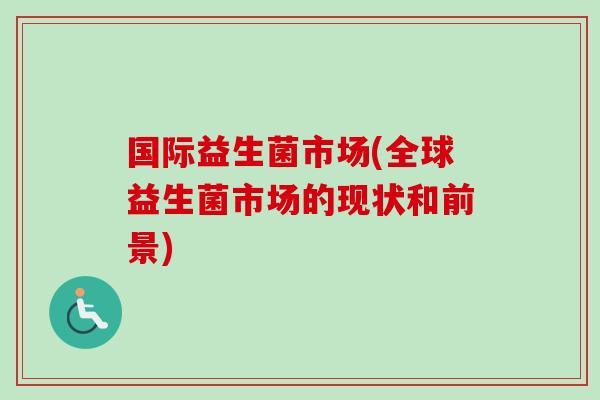 国际益生菌市场(全球益生菌市场的现状和前景)