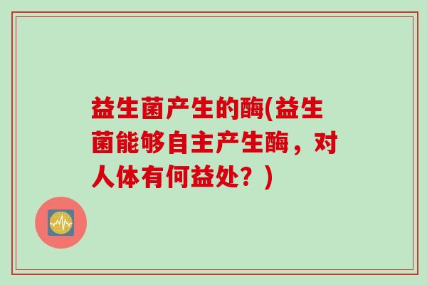 益生菌产生的酶(益生菌能够自主产生酶，对人体有何益处？)
