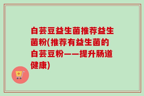 白芸豆益生菌推荐益生菌粉(推荐有益生菌的白芸豆粉——提升肠道健康)