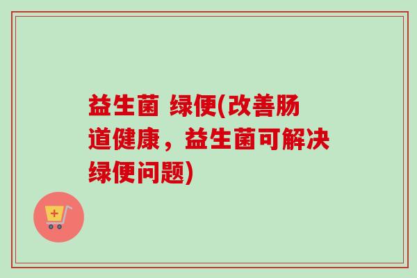 益生菌 绿便(改善肠道健康，益生菌可解决绿便问题)