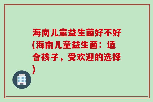 海南儿童益生菌好不好(海南儿童益生菌:适合孩子,受欢迎的选择) 海南儿童益生菌好不好(海南儿童益生菌:适合孩子,受欢迎的选择)