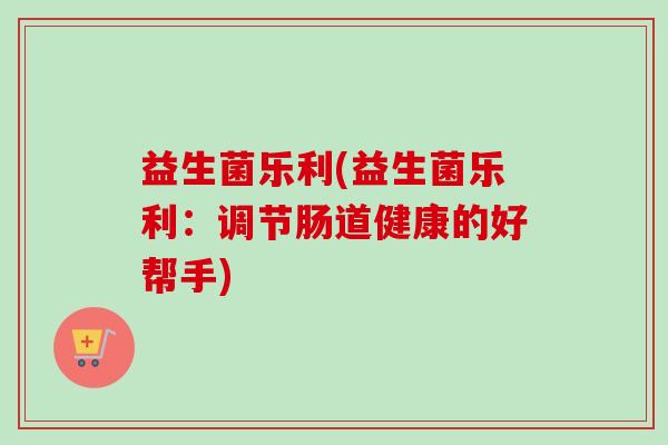 益生菌乐利(益生菌乐利：调节肠道健康的好帮手)