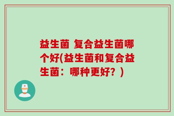 益生菌 复合益生菌哪个好(益生菌和复合益生菌：哪种更好？)