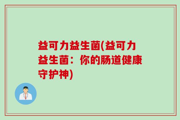 益可力益生菌(益可力益生菌:你的肠道健康守护神) 益可力益生菌(益可力益生菌:你的肠道健康守护神)