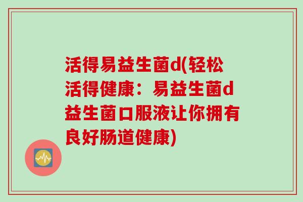 活得易益生菌d(轻松活得健康：易益生菌d益生菌口服液让你拥有良好肠道健康)