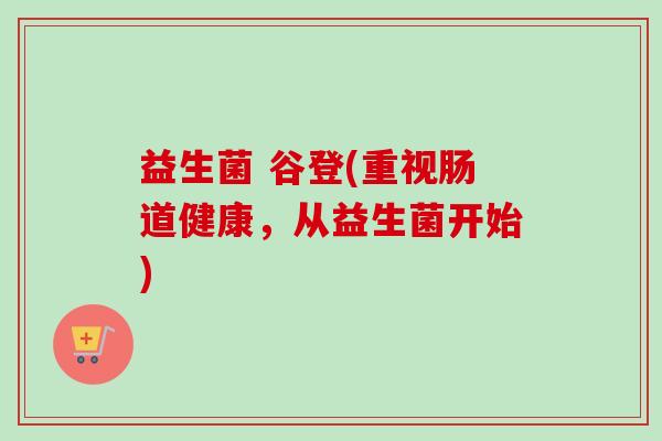 益生菌 谷登(重视肠道健康,从益生菌开始) 益生菌 谷登(重视肠道健康,从益生菌开始)
