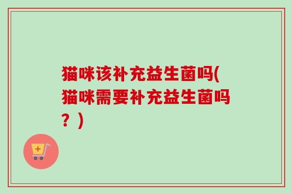 猫咪该补充益生菌吗(猫咪需要补充益生菌吗?) 猫咪该补充益生菌吗(猫咪需要补充益生菌吗?)