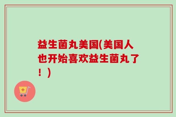 益生菌丸美国(美国人也开始喜欢益生菌丸了!) 益生菌丸美国(美国人也开始喜欢益生菌丸了!)