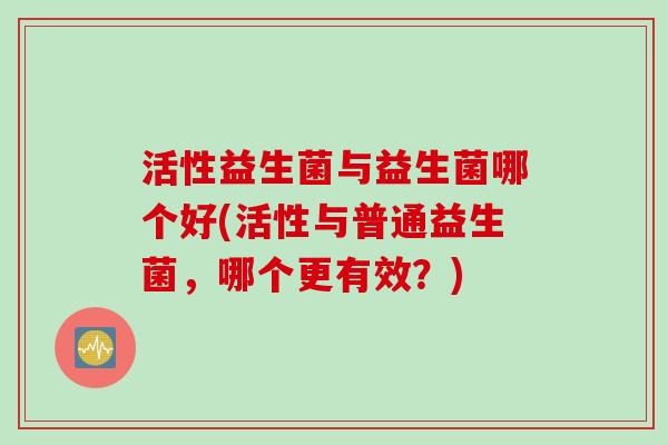活性益生菌与益生菌哪个好(活性与普通益生菌,哪个更有效?) 活性益生菌与益生菌哪个好(活性与普通益生菌,哪个更有效?)
