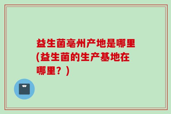 益生菌亳州产地是哪里(益生菌的生产基地在哪里?) 益生菌亳州产地是哪里(益生菌的生产基地在哪里?)