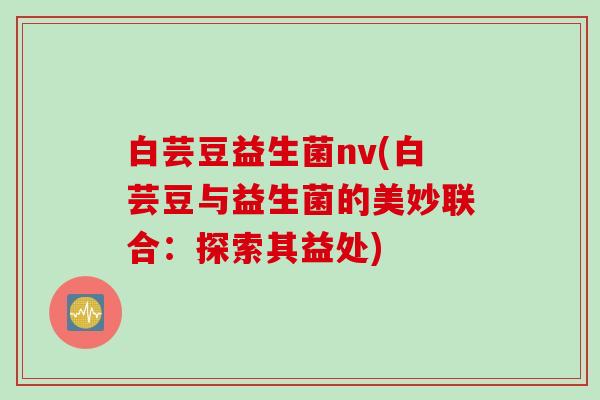 白芸豆益生菌nv(白芸豆与益生菌的美妙联合:探索其益处) 白芸豆益生菌nv(白芸豆与益生菌的美妙联合:探索其益处)