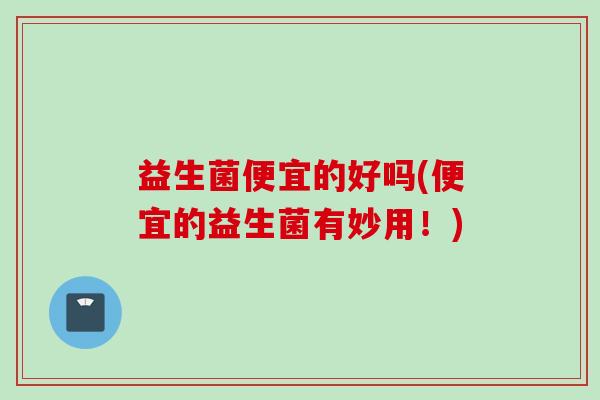 益生菌便宜的好吗(便宜的益生菌有妙用！)