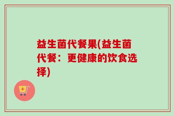 益生菌代餐果(益生菌代餐：更健康的饮食选择)