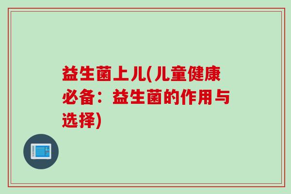 益生菌上儿(儿童健康必备:益生菌的作用与选择) 益生菌上儿(儿童健康必备:益生菌的作用与选择)