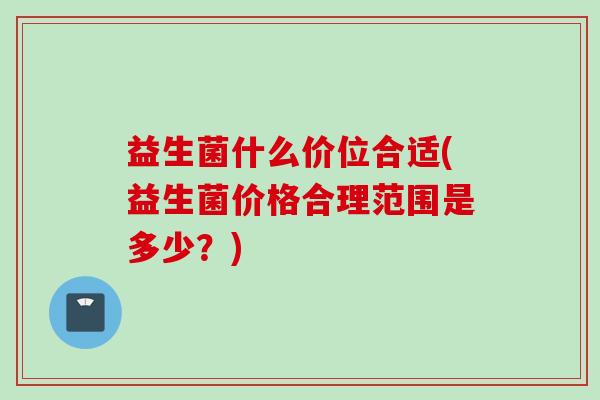益生菌什么价位合适(益生菌价格合理范围是多少?) 益生菌什么价位合适(益生菌价格合理范围是多少?)