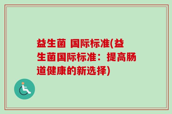 益生菌 国际标准(益生菌国际标准:提高肠道健康的新选择) 益生菌 国际标准(益生菌国际标准:提高肠道健康的新选择)
