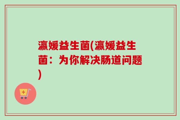 瀛媛益生菌(瀛媛益生菌:为你解决肠道问题) 瀛媛益生菌(瀛媛益生菌:为你解决肠道问题)