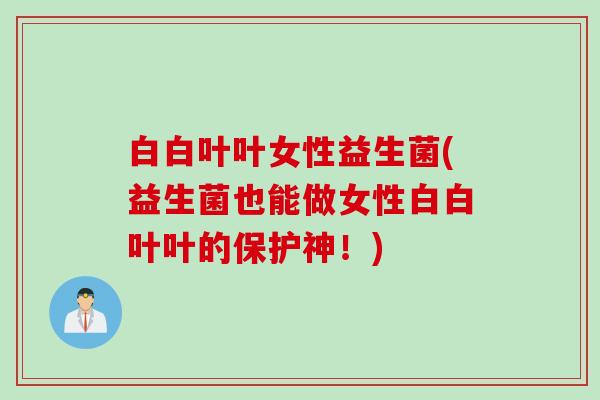 白白叶叶女性益生菌(益生菌也能做女性白白叶叶的保护神!) 白白叶叶女性益生菌(益生菌也能做女性白白叶叶的保护神!)