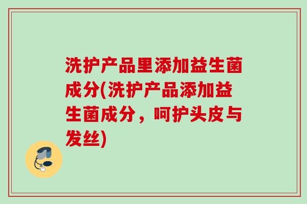 洗护产品里添加益生菌成分(洗护产品添加益生菌成分,呵护头皮与发丝) 洗护产品里添加益生菌成分(洗护产品添加益生菌成分,呵护头皮与发丝)