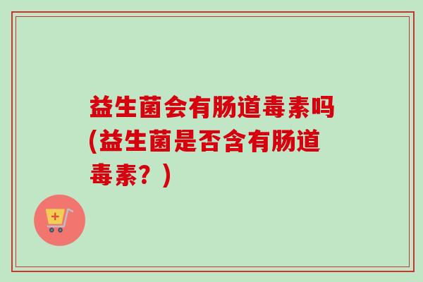 益生菌会有肠道毒素吗(益生菌是否含有肠道毒素?) 益生菌会有肠道毒素吗(益生菌是否含有肠道毒素?)