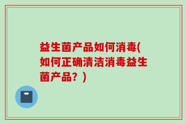 益生菌产品如何消毒(如何正确清洁消毒益生菌产品?) 益生菌产品如何消毒(如何正确清洁消毒益生菌产品?)