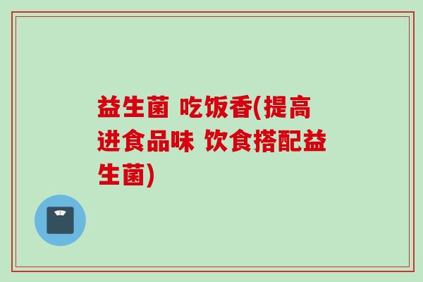 益生菌 吃饭香(提高进食品味 饮食搭配益生菌) 益生菌 吃饭香(提高进食品味 饮食搭配益生菌)
